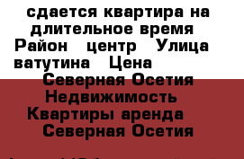 сдается квартира на длительное время › Район ­ центр › Улица ­ ватутина › Цена ­ 22 000 - Северная Осетия Недвижимость » Квартиры аренда   . Северная Осетия